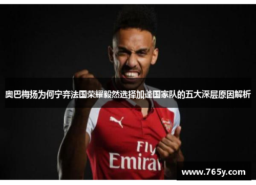 奥巴梅扬为何宁弃法国荣耀毅然选择加蓬国家队的五大深层原因解析