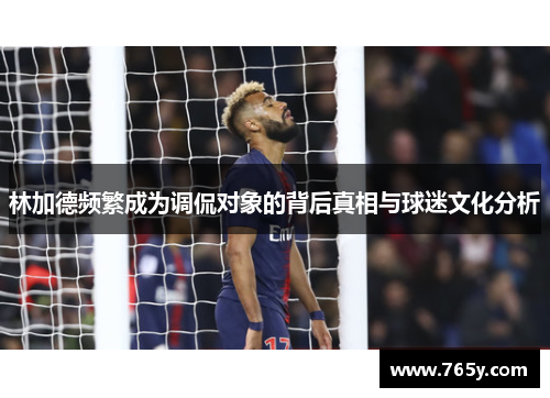 林加德频繁成为调侃对象的背后真相与球迷文化分析