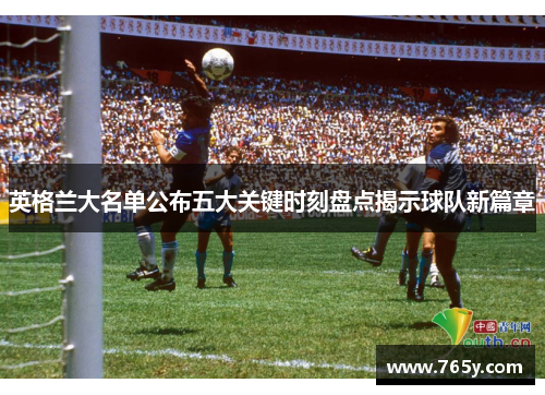 英格兰大名单公布五大关键时刻盘点揭示球队新篇章 英格兰大名单公布五大关键时刻盘点揭示球队新篇章