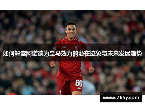 如何解读阿诺德为皇马效力的潜在迹象与未来发展趋势