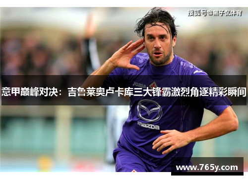 意甲巅峰对决：吉鲁莱奥卢卡库三大锋霸激烈角逐精彩瞬间
