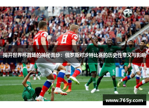 揭开世界杯首场的神秘面纱：俄罗斯对沙特比赛的历史性意义与影响