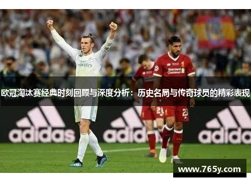 欧冠淘汰赛经典时刻回顾与深度分析:历史名局与传奇球员的精彩表现 欧冠淘汰赛经典时刻回顾与深度分析:历史名局与传奇球员的精彩表现